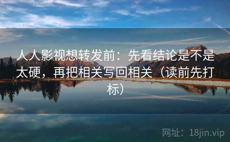 人人影视想转发前：先看结论是不是太硬，再把相关写回相关（读前先打标）