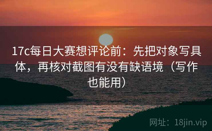 17c每日大赛想评论前：先把对象写具体，再核对截图有没有缺语境（写作也能用）