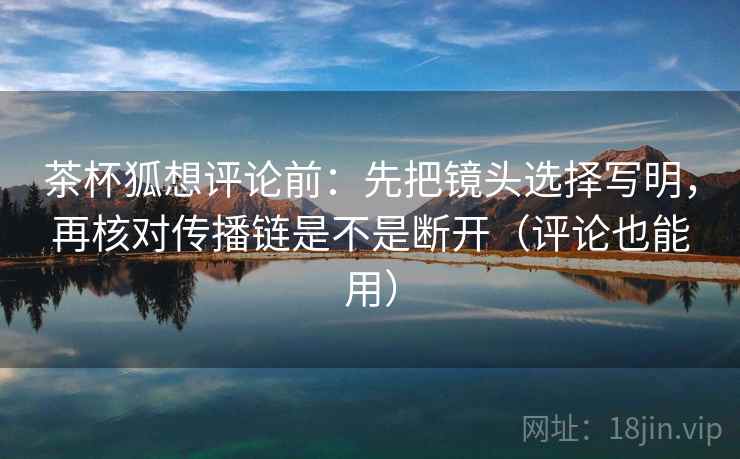 茶杯狐想评论前：先把镜头选择写明，再核对传播链是不是断开（评论也能用）