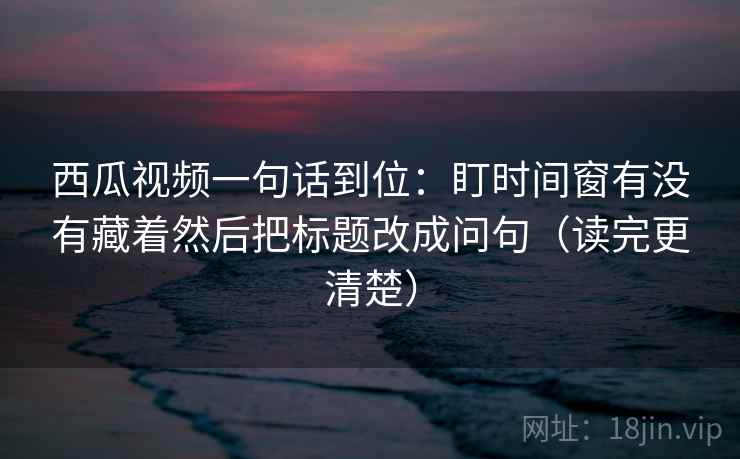 西瓜视频一句话到位：盯时间窗有没有藏着然后把标题改成问句（读完更清楚）