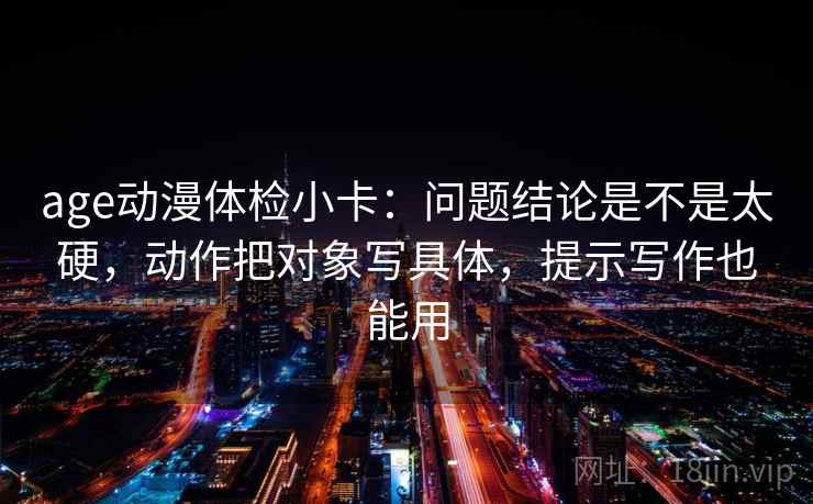 age动漫体检小卡：问题结论是不是太硬，动作把对象写具体，提示写作也能用