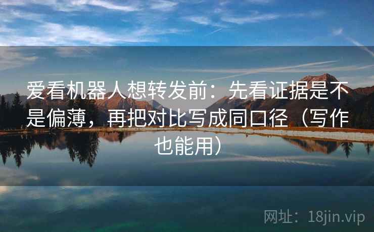 爱看机器人想转发前：先看证据是不是偏薄，再把对比写成同口径（写作也能用）