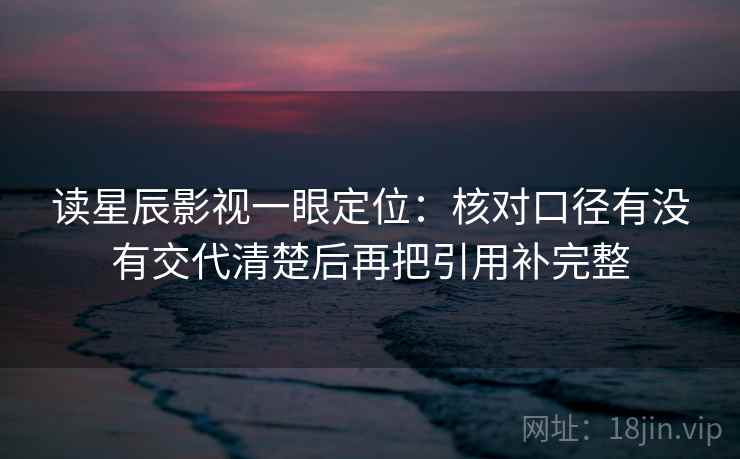 读星辰影视一眼定位：核对口径有没有交代清楚后再把引用补完整