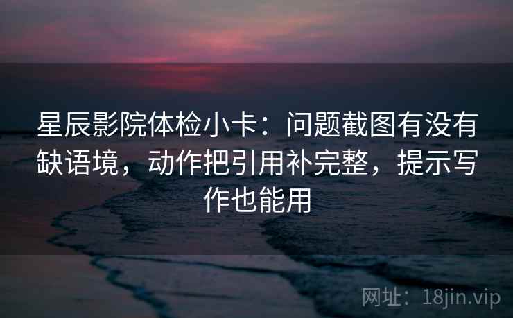星辰影院体检小卡：问题截图有没有缺语境，动作把引用补完整，提示写作也能用