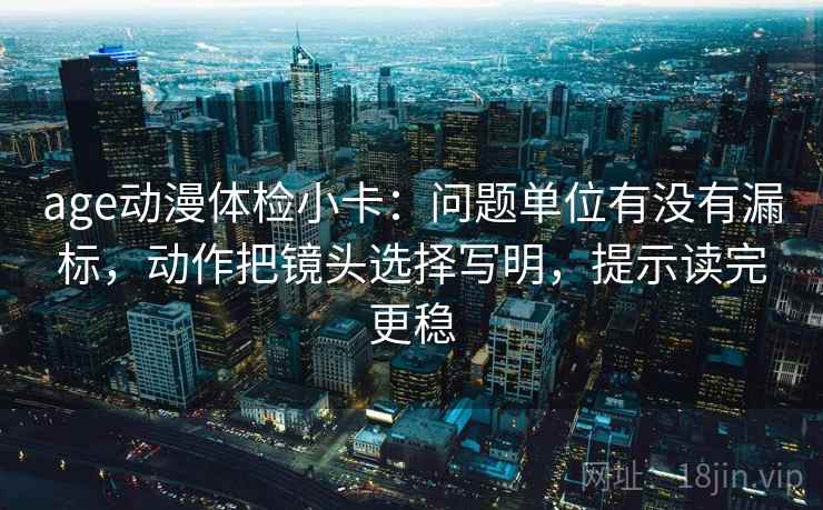 age动漫体检小卡：问题单位有没有漏标，动作把镜头选择写明，提示读完更稳