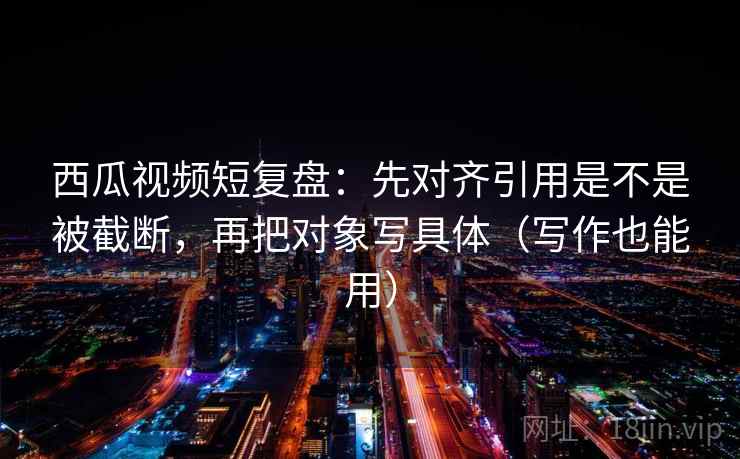 西瓜视频短复盘：先对齐引用是不是被截断，再把对象写具体（写作也能用）
