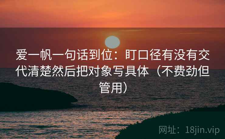 爱一帆一句话到位：盯口径有没有交代清楚然后把对象写具体（不费劲但管用）