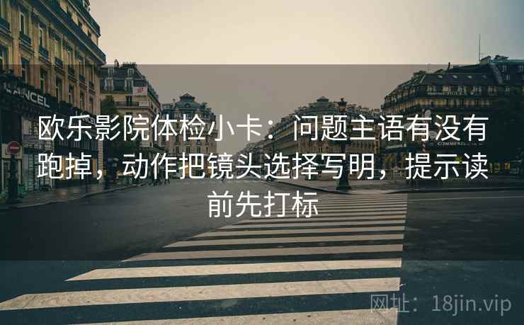 欧乐影院体检小卡：问题主语有没有跑掉，动作把镜头选择写明，提示读前先打标