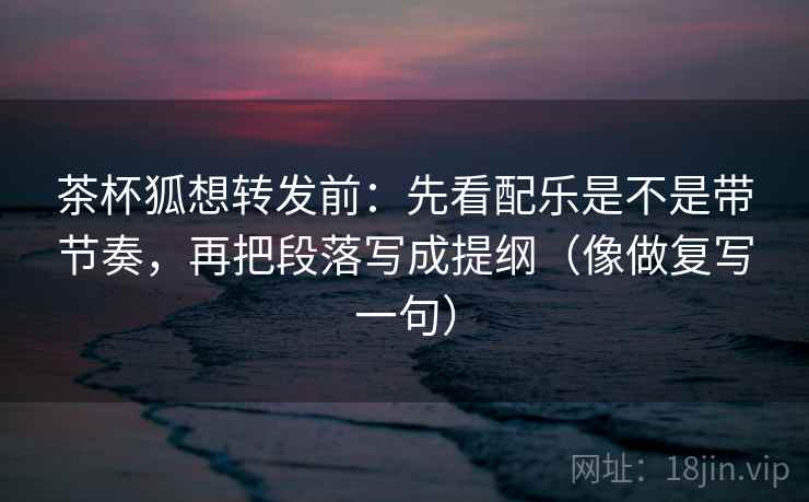 茶杯狐想转发前：先看配乐是不是带节奏，再把段落写成提纲（像做复写一句）