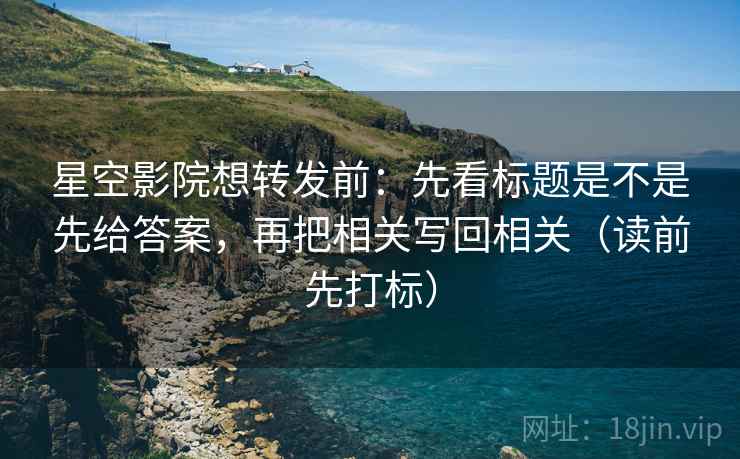 星空影院想转发前：先看标题是不是先给答案，再把相关写回相关（读前先打标）