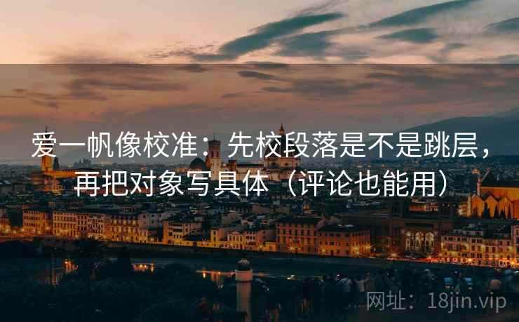 爱一帆像校准：先校段落是不是跳层，再把对象写具体（评论也能用）