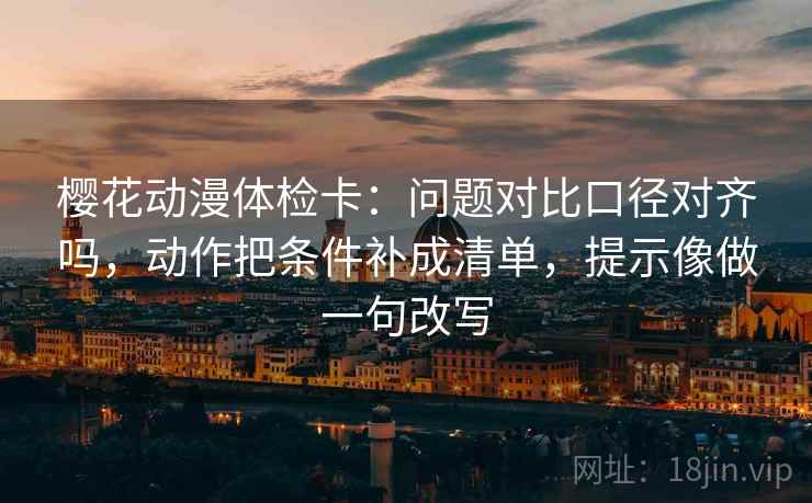 樱花动漫体检卡：问题对比口径对齐吗，动作把条件补成清单，提示像做一句改写
