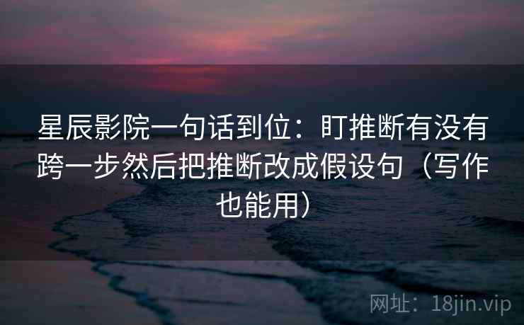 星辰影院一句话到位：盯推断有没有跨一步然后把推断改成假设句（写作也能用）
