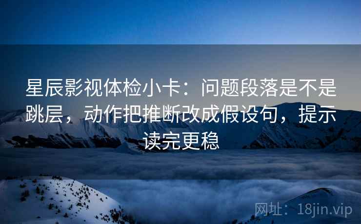 星辰影视体检小卡:问题段落是不是跳层,动作把推断改成假设句,提示读完更稳 星辰影视体检小卡:问题段落是不是跳层,动作把推断改成假设句,提示读完更稳
