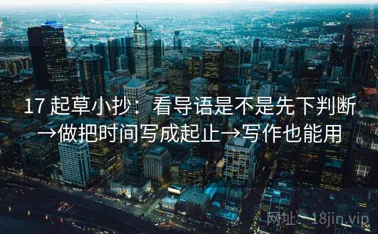 17 起草小抄:看导语是不是先下判断→做把时间写成起止→写作也能用 17 起草小抄:看导语是不是先下判断→做把时间写成起止→写作也能用