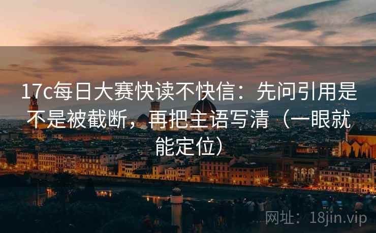 17c每日大赛快读不快信：先问引用是不是被截断，再把主语写清（一眼就能定位）
